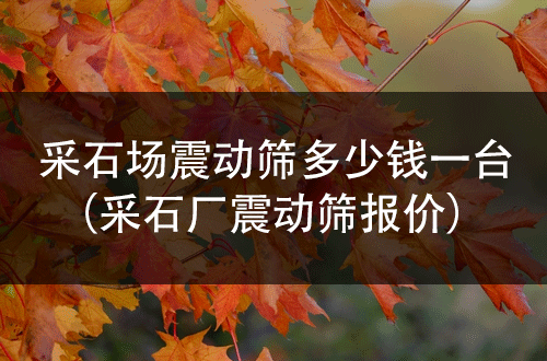 采石場(chǎng)震動(dòng)篩多少錢一臺(tái)(采石廠震動(dòng)篩報(bào)價(jià))