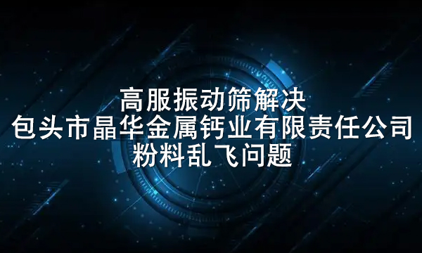 高服振動(dòng)篩解決包頭市晶華金屬鈣業(yè)有限責(zé)任公司粉料亂飛問(wèn)題