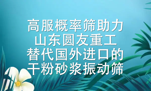 高服概率篩助力山東圓友重工替代國外進口的干粉砂漿振動篩