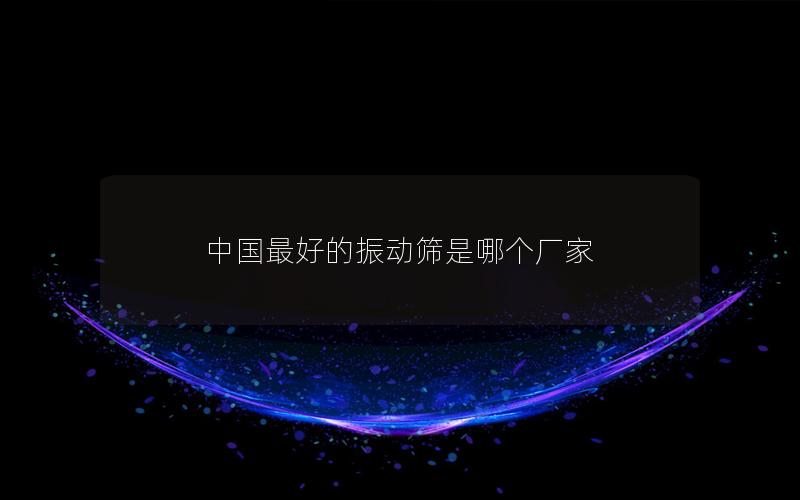 中國最好的振動(dòng)篩是哪個(gè)廠家 中國最好的振動(dòng)篩是哪個(gè)廠家